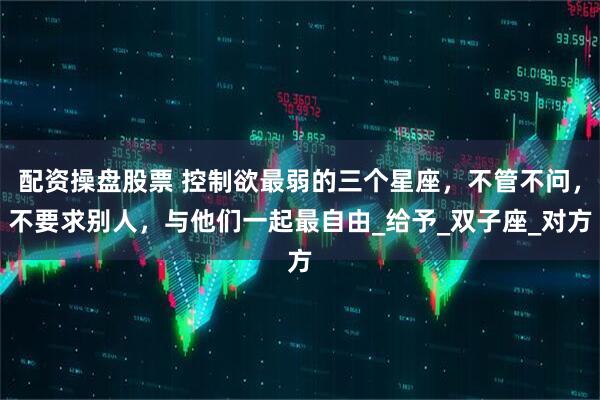 配资操盘股票 控制欲最弱的三个星座，不管不问，不要求别人，与他们一起最自由_给予_双子座_对方