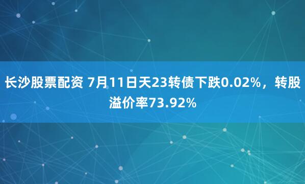长沙股票配资 7月11日天23转债下跌0.02%，转股溢价率73.92%