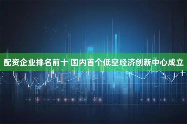 配资企业排名前十 国内首个低空经济创新中心成立