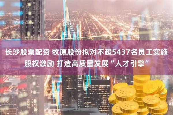 长沙股票配资 牧原股份拟对不超5437名员工实施股权激励 打造高质量发展“人才引擎”