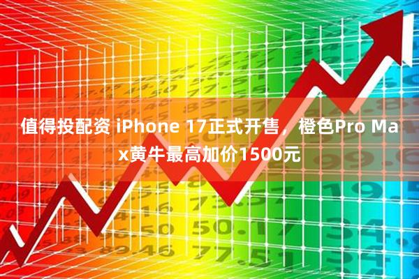 值得投配资 iPhone 17正式开售，橙色Pro Max黄牛最高加价1500元