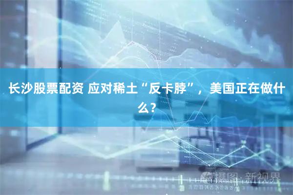 长沙股票配资 应对稀土“反卡脖”，美国正在做什么？