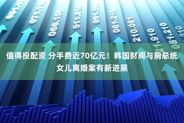 值得投配资 分手费近70亿元！韩国财阀与前总统女儿离婚案有新进展