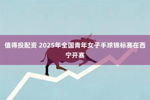值得投配资 2025年全国青年女子手球锦标赛在西宁开赛