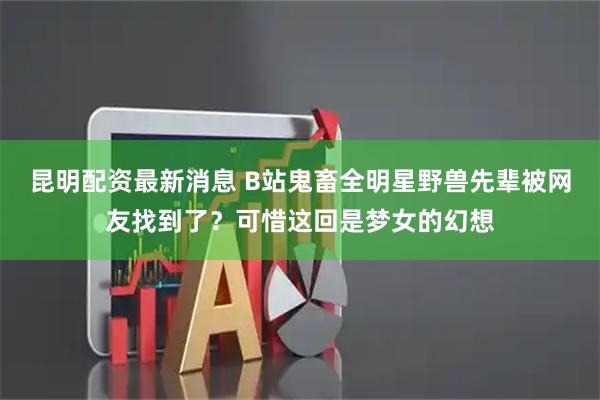 昆明配资最新消息 B站鬼畜全明星野兽先辈被网友找到了？可惜这回是梦女的幻想